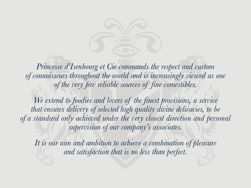 Princesse d'Isenbourg et Cie commands the respect and custom of connoisseurs throughout the world and is increasingly viewed as one of the very few reliable sources of fine comestibles.